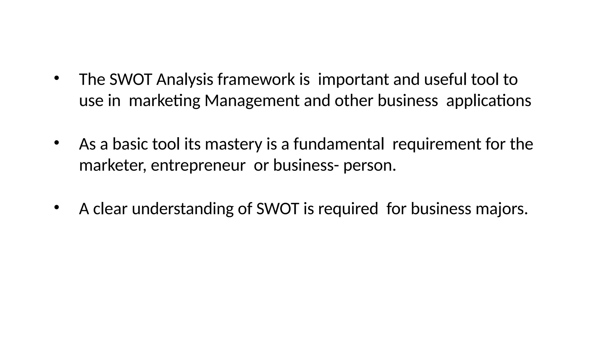 • The SWOT Analysis framework is important and useful tool to
use in marketing Management and other business applications
• As a basic tool its mastery is a fundamental requirement for the
marketer, entrepreneur or business- person.
• A clear understanding of SWOT is required for business majors.
 
