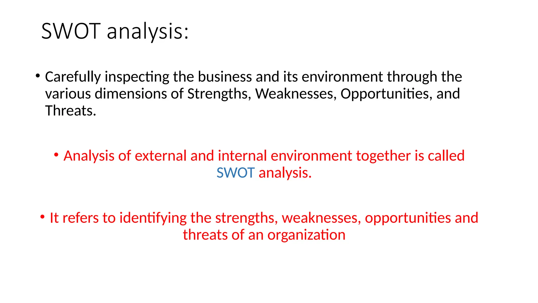 SWOT analysis:
• Carefully inspecting the business and its environment through the
various dimensions of Strengths, Weaknesses, Opportunities, and
Threats.
• Analysis of external and internal environment together is called
SWOT analysis.
• It refers to identifying the strengths, weaknesses, opportunities and
threats of an organization
 