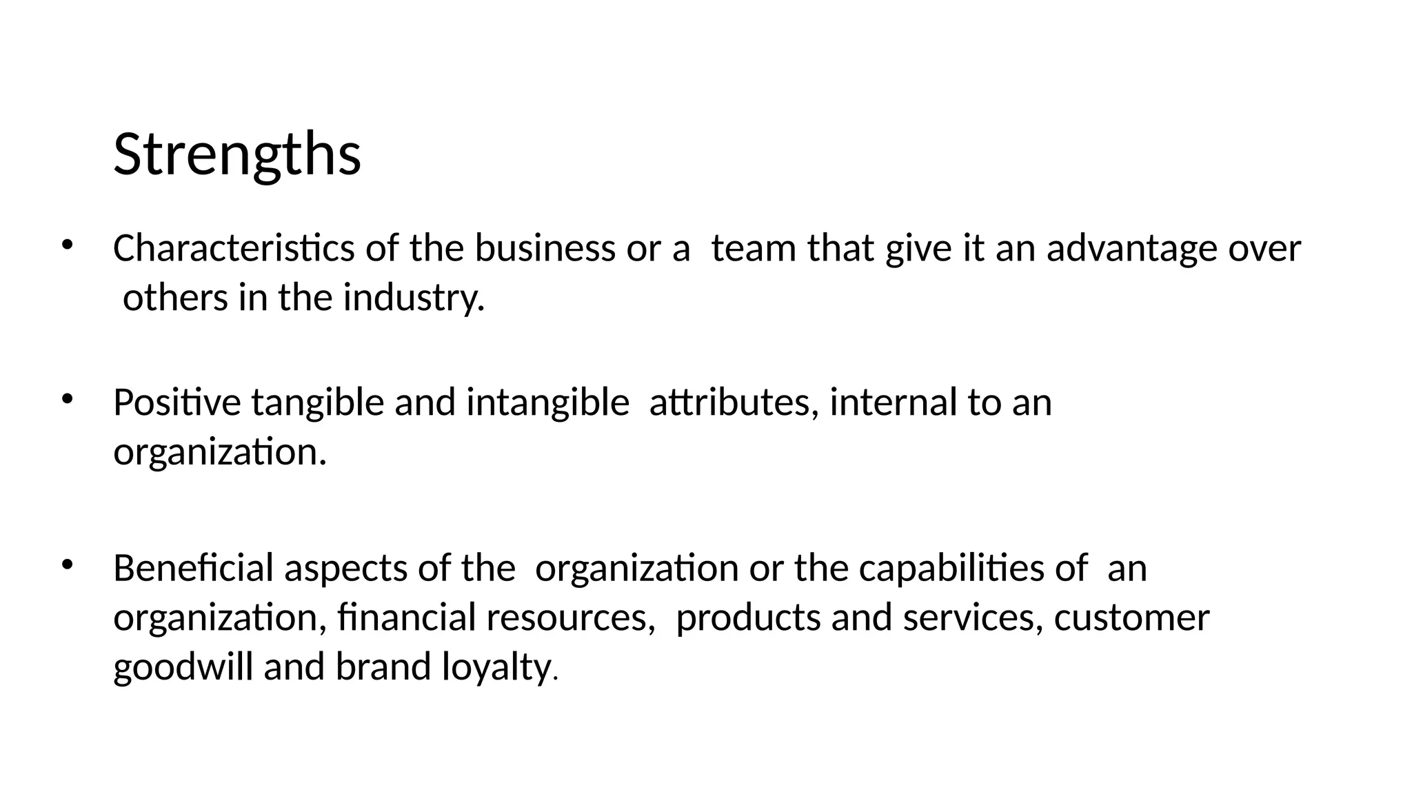 Strengths
• Characteristics of the business or a team that give it an advantage over
others in the industry.
• Positive tangible and intangible attributes, internal to an
organization.
• Beneficial aspects of the organization or the capabilities of an
organization, financial resources, products and services, customer
goodwill and brand loyalty.
 