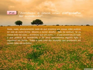 2ª Lei    “Aconteceu a única coisa que poderia
            ter acontecido”.



Nada, nada, absolutamente nada do que acontece em nossas vidas poderia
ter sido de outra forma. Mesmo o menor detalhe. Não há nenhum “se eu
tivesse feito tal coisa..., aconteceu que um outro...”. O que aconteceu foi tudo
o que poderia ter acontecido, e foi para aprendermos alguma lição e
seguirmos em frente. Todas e cada uma das situações que acontecem em
nossas vidas são perfeitas.
 