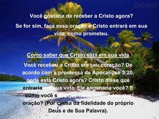 Você gostaria de receber a Cristo agora?
Se for sim, faça essa oração e Cristo entrará em sua
vida, como prometeu.
Como saber que Cristo está em sua vida
Você recebeu a Cristo em seu coração? De
acordo com a promessa de Apocalipse 3:20,
onde está Cristo agora? Cristo disse que
entraria em sua vida. Ele enganaria você? E
como você sabe que Deus respondeu sua
oração? (Por causa da fidelidade do próprio
Deus e de Sua Palavra).
 