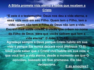 A Bíblia promete vida eterna a todos que recebem a
Cristo
“E este é o testemunho: Deus nos deu a vida eterna, e
essa vida está em seu Filho. Quem tem o Filho, tem a
vida; quem não tem o Filho de Deus não tem a vida.
Escrevi-lhes estas coisas, a vocês que crêem no nome
do Filho de Deus, para que vocês saibam que tem a
vida eterna”. (I João 5:11-13)
Agradeça sempre a Deus porque Cristo habita em sua
vida e porque Ele nunca deixará você (Hebreus 13:5).
Você pode saber que o Cristo vivo habita em sua vida, e
que você tem a vida eterna, desde o momento em que O
convidou, baseado em Sua promessa. Ele não
decepciona.
E as emoções?
 