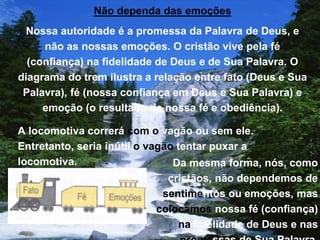 Não dependa das emoções
Nossa autoridade é a promessa da Palavra de Deus, e
não as nossas emoções. O cristão vive pela fé
(confiança) na fidelidade de Deus e de Sua Palavra. O
diagrama do trem ilustra a relação entre fato (Deus e Sua
Palavra), fé (nossa confiança em Deus e Sua Palavra) e
emoção (o resultado de nossa fé e obediência).
A locomotiva correrá com o vagão ou sem ele.
Entretanto, seria inútil o vagão tentar puxar a
locomotiva. Da mesma forma, nós, como
cristãos, não dependemos de
sentimentos ou emoções, mas
colocamos nossa fé (confiança)
na fidelidade de Deus e nas
 