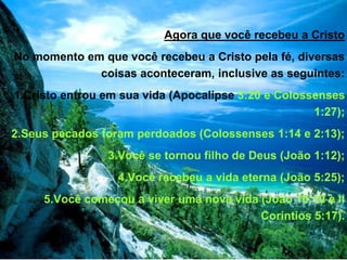 Agora que você recebeu a Cristo
No momento em que você recebeu a Cristo pela fé, diversas
coisas aconteceram, inclusive as seguintes:
1.Cristo entrou em sua vida (Apocalipse 3:20 e Colossenses
1:27);
2.Seus pecados foram perdoados (Colossenses 1:14 e 2:13);
3.Você se tornou filho de Deus (João 1:12);
4.Você recebeu a vida eterna (João 5:25);
5.Você começou a viver uma nova vida (João 10:10 e II
Coríntios 5:17).
 