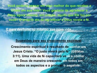 Você poderia pensar em algo melhor do que receber a
Cristo em sua vida? Você gostaria de agradecer a
Deus agora mesmo, em oração, aquilo que Ele fez por
você? O próprio ato de agradecer a Deus revela a fé.
E para desfrutar ao máximo sua nova vida...
Sugestões para seu crescimento espiritual
Crescimento espiritual é resultado de confiar em
Jesus Cristo. “O justo viverá pela fé” (Gálatas
3:11). Uma vida de fé capacitará você a confiar
em Deus de maneira crescente em todos em
todos os aspectos e a praticar o seguinte:
 