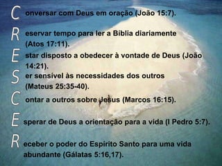 onversar com Deus em oração (João 15:7).
eservar tempo para ler a Bíblia diariamente
(Atos 17:11).
er sensível às necessidades dos outros
(Mateus 25:35-40).
ontar a outros sobre Jesus (Marcos 16:15).
sperar de Deus a orientação para a vida (I Pedro 5:7).
eceber o poder do Espírito Santo para uma vida
abundante (Gálatas 5:16,17).
star disposto a obedecer à vontade de Deus (João
14:21).
 