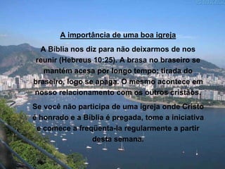 A importância de uma boa igreja
A Bíblia nos diz para não deixarmos de nos
reunir (Hebreus 10:25). A brasa no braseiro se
mantém acesa por longo tempo; tirada do
braseiro, logo se apaga. O mesmo acontece em
nosso relacionamento com os outros cristãos.
Se você não participa de uma igreja onde Cristo
é honrado e a Bíblia é pregada, tome a iniciativa
e comece a freqüenta-la regularmente a partir
desta semana.
 