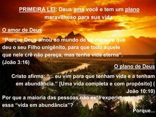 PRIMEIRA LEI: Deus ama você e tem um plano
maravilhoso para sua vida.
O amor de Deus
“Porque Deus amou ao mundo de tal maneira que
deu o seu Filho unigênito, para que todo aquele
que nele crê não pereça, mas tenha vida eterna”.
(João 3:16)
O plano de Deus
Cristo afirma: “... eu vim para que tenham vida e a tenham
em abundância.” [Uma vida completa e com propósito] (
João 10:10)
Por que a maioria das pessoas não está experimentando
essa “vida em abundância”?
Porque...
 