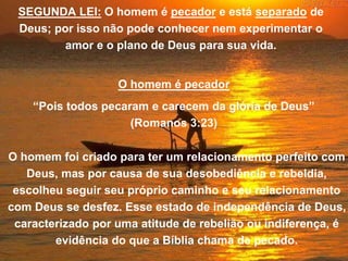 SEGUNDA LEI: O homem é pecador e está separado de
Deus; por isso não pode conhecer nem experimentar o
amor e o plano de Deus para sua vida.
O homem é pecador
“Pois todos pecaram e carecem da glória de Deus”
(Romanos 3:23)
O homem foi criado para ter um relacionamento perfeito com
Deus, mas por causa de sua desobediência e rebeldia,
escolheu seguir seu próprio caminho e seu relacionamento
com Deus se desfez. Esse estado de independência de Deus,
caracterizado por uma atitude de rebelião ou indiferença, é
evidência do que a Bíblia chama de pecado.
 