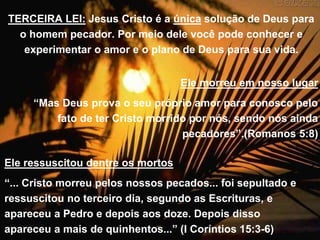 TERCEIRA LEI: Jesus Cristo é a única solução de Deus para
o homem pecador. Por meio dele você pode conhecer e
experimentar o amor e o plano de Deus para sua vida.
Ele morreu em nosso lugar
“Mas Deus prova o seu próprio amor para conosco pelo
fato de ter Cristo morrido por nós, sendo nós ainda
pecadores”.(Romanos 5:8)
Ele ressuscitou dentre os mortos
“... Cristo morreu pelos nossos pecados... foi sepultado e
ressuscitou no terceiro dia, segundo as Escrituras, e
apareceu a Pedro e depois aos doze. Depois disso
apareceu a mais de quinhentos...” (I Coríntios 15:3-6)
 