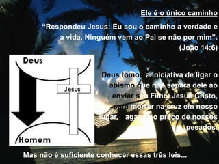 Ele é o único caminho
“Respondeu Jesus: Eu sou o caminho a verdade e
a vida. Ninguém vem ao Pai se não por mim”.
(João 14:6)
Deus tomou a iniciativa de ligar o
abismo que nos separa dele ao
enviar seu Filho, Jesus Cristo,
para morrer na cruz em nosso
lugar, pagando o preço de nossos
pecados.
Mas não é suficiente conhecer essas três leis...
 