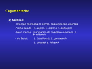•Tegumentaria:
a) Cutânea:
- Infecção confinada na derme, com epidermis ulcerada
- Velho mundo, L. tropica, L. major e L. aethiopica
- Novo mundo, leishmanias do complexo mexicana e
braziliensis

- no Brasil:

L. braziliensis, L. guyanensis
L. chagasi, L. lainsoni

 