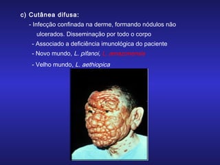 c) Cutânea difusa:
- Infecção confinada na derme, formando nódulos não
ulcerados. Disseminação por todo o corpo
- Associado a deficiência imunológica do paciente
- Novo mundo, L. pifanoi, L. amazonensis
- Velho mundo, L. aethiopica

 