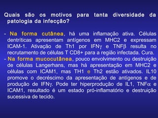 Quais são os motivos
patologia da infecção?

para

tanta

diversidade

da

- Na forma cutânea, há uma inflamação ativa. Células
dentríticas apresentam antígenos em MHC2 e expressam
ICAM-1. Ativação de Th1 por IFNγ e TNFβ resulta no
recrutamento de células T CD8+ para a região infectada. Cura.
- Na forma mucocutânea, pouco envolvimento ou destruição
de células Langerhans, mas há apresentação em MHC2 e
células com ICAM1, mas TH1 e Th2 estão ativados. IL10
promove o decréscimo da apresentação de antígenos e de
produção de IFNγ. Pode ter hiperprodução de IL1, TNFα e
ICAM1, resultado é um estado pró-inflamatório e destruição
sucessiva de tecido.

 