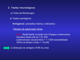 2. Testes Imunológicos
a) Teste de Montenegro
b) Testes serológicos
•Antígenos (parasitas inteiros, inativados)
- Reação de aglutinação direta
Cave: Reatividade cruzada com Chagas e tuberculose
Visualiza títulos até de 1:51.200
Leishmaniose visceral título > 1:1.600 (sensibilidade
100%) no Brasil o título > 1:6.400
c) Detecção do antigeno rK39 na urina

 