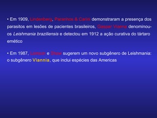 • Em 1909, Lindenberg, Paranhos & Carini demonstraram a presença dos
parasitos em lesões de pacientes brasileiros, Gaspar Vianna denominouos Leishmania braziliensis e detectou em 1912 a ação curativa do tártaro
emético
• Em 1987, Lainson e Shaw sugerem um novo subgênero de Leishmania:
o subgênero Viannia, que inclui espécies das Americas

 