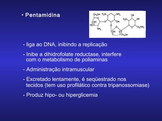• Pentamidina

- liga ao DNA, inibindo a replicação
- Inibe a dihidrofolate reductase, interfere
com o metabolismo de poliaminas
- Administração intramuscular
- Excretado lentamente, é seqüestrado nos
tecidos (tem uso profilático contra tripanossomiase)
- Produz hipo- ou hiperglicemia

 