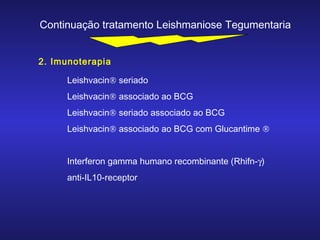 Continuação tratamento Leishmaniose Tegumentaria
2. Imunoterapia
Leishvacin® seriado
Leishvacin® associado ao BCG
Leishvacin® seriado associado ao BCG
Leishvacin® associado ao BCG com Glucantime ®
Interferon gamma humano recombinante (Rhifn-γ)
anti-IL10-receptor

 