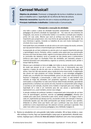 © Instituto Ayrton Senna 2012 Roteiro da Etapa Motivação – SuperAção Já! – 5ª série (6º ano) 12
1. Reúna os estudantes em uma grande roda todos sentados. Dê as boas vindas e, caso
não conheça a turma, faça sua apresentação e peça que se apresentem, dizendo seus
nomes. Explique que a oficina de Hora da Leitura trabalhará com uma nova proposta,
AAttiivviiddaaddee11
CCaarrrroosseell MMuussiiccaall!!
Objetivo da atividade: Promover a integração da turma e mobilizar os alunos
para o trabalho com o SuperAção Já! na oficina de Hora da Leitura.
Materiais necessários: Aparelho de som e música escolhida por você.
Principais habilidades trabalhadas: Colaboração e Comunicação.
Planejando a execução da atividade:
⋅ Leia todo o passo a passo da atividade buscando compreender a intencionalidade
pedagógica da primeira atividade do SuperAção Já!. Por meio de uma dinâmica de
integração, seus alunos se conhecerão melhor e se sentirão à vontade para trabalhar
juntos em suas aulas. Mesmo que você já conheça sua turma, essa dinâmica é
importante para proporcionar uma nova forma de apresentação de todos a partir de
seus interesses e gostos, iniciando os trabalhos do ano com muita motivação! Essa
atividade deve ocupar 1 aula.
⋅ Você pode fazer essa atividade na sala de aula ou em outro espaço da escola, contanto
que seja possível realizar a movimentação que a dinâmica exige.
⋅ A preparação de um bom ambiente na sala de aula é um aspecto importante para que
a aprendizagem ocorra. Portanto, utilize o quadro como apoio para sua comunicação
(escreva uma frase de boas-vindas, registre os principais pontos de discussão da aula e
as conclusões dos debates); torne as paredes da sala janelas para o conhecimento
(utilize-as para expor os resultados finais das atividades, por exemplo); prepare o
material necessário com antecedência; organize as carteiras, evitando assim, perder o
tempo hábil da oficina.
⋅ Observe que a atividade se inicia em roda, com todos os alunos reunidos em plenária,
de modo que possam se ver e serem vistos. Para isso, é interessante que você
organize o espaço da sala de aula com as carteiras em roda antes da chegada dos
alunos. Caso isso não seja possível, peça a ajuda da turma nessa tarefa. A organização
dos alunos em roda proposta em muitas atividades, é uma estratégia pedagógica
simples que, se utilizada com intencionalidade, possui um alto valor relacional (já que
favorece a integração, a comunicação, o saber ouvir e falar). A roda também será
utilizada ao longo das atividades com propósitos cognitivos. Os estudantes serão
estimulados a compartilhar na roda como fizeram determinada atividade, aprendendo
gradualmente a verbalizar seus pontos de vista, fazendo-se compreender pelos colegas
e ouvindo-os com atenção, atuando como modelo e inspiração para seus colegas. No
SuperAção Já! a roda é um momento para dar aos alunos a oportunidade de
expressarem-se e, assim também, ensinar seus colegas.
⋅ A atitude cotidiana do professor também é responsável pela instauração de um bom
clima de aprendizagem, portanto, exercite sua presença pedagógica, olhando com
cuidado para cada aluno, chamando-o pelo nome, tendo sempre um elogio a fazer a
cada um, explicitando que deseja ouvi-los, escutando a todos com atenção e interesse,
sinalizando àqueles que não estão participando que deseja conhecer suas opiniões,
driblando os velhos vícios que fazem com que o professor veja seus alunos como
problemas e como responsáveis por não saberem conviver, participar e aprender. Para
saber mais sobre o que é presença pedagógica, leia a Reflexão 2 (página 3).
 