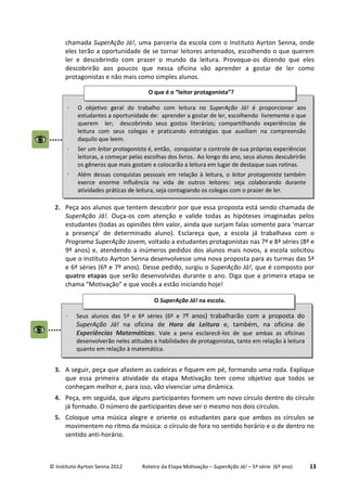 © Instituto Ayrton Senna 2012 Roteiro da Etapa Motivação – SuperAção Já! – 5ª série (6º ano) 13
chamada SuperAção Já!, uma parceria da escola com o Instituto Ayrton Senna, onde
eles terão a oportunidade de se tornar leitores antenados, escolhendo o que querem
ler e descobrindo com prazer o mundo da leitura. Provoque-os dizendo que eles
descobrirão aos poucos que nessa oficina vão aprender a gostar de ler como
protagonistas e não mais como simples alunos.
2. Peça aos alunos que tentem descobrir por que essa proposta está sendo chamada de
SuperAção Já!. Ouça-os com atenção e valide todas as hipóteses imaginadas pelos
estudantes (todas as opiniões têm valor, ainda que surjam falas somente para ‘marcar
a presença’ de determinado aluno). Esclareça que, a escola já trabalhava com o
Programa SuperAção Jovem, voltado a estudantes protagonistas nas 7ª e 8ª séries (8º e
9º anos) e, atendendo a inúmeros pedidos dos alunos mais novos, a escola solicitou
que o Instituto Ayrton Senna desenvolvesse uma nova proposta para as turmas das 5ª
e 6ª séries (6º e 7º anos). Desse pedido, surgiu o SuperAção Já!, que é composto por
quatro etapas que serão desenvolvidas durante o ano. Diga que a primeira etapa se
chama “Motivação” e que vocês a estão iniciando hoje!
3. A seguir, peça que afastem as cadeiras e fiquem em pé, formando uma roda. Explique
que essa primeira atividade da etapa Motivação tem como objetivo que todos se
conheçam melhor e, para isso, vão vivenciar uma dinâmica.
4. Peça, em seguida, que alguns participantes formem um novo círculo dentro do círculo
já formado. O número de participantes deve ser o mesmo nos dois círculos.
5. Coloque uma música alegre e oriente os estudantes para que ambos os círculos se
movimentem no ritmo da música: o círculo de fora no sentido horário e o de dentro no
sentido anti-horário.
⋅ Seus alunos das 5ª e 6ª séries (6º e 7º anos) trabalharão com a proposta do
SuperAção Já! na oficina de Hora da Leitura e, também, na oficina de
Experiências Matemáticas. Vale a pena esclarecê-los de que ambas as oficinas
desenvolverão neles atitudes e habilidades de protagonistas, tanto em relação à leitura
quanto em relação à matemática.
O SuperAção Já! na escola.
⋅ O objetivo geral do trabalho com leitura no SuperAção Já! é proporcionar aos
estudantes a oportunidade de: aprender a gostar de ler, escolhendo livremente o que
querem ler; descobrindo seus gostos literários; compartilhando experiências de
leitura com seus colegas e praticando estratégias que auxiliam na compreensão
daquilo que leem.
⋅ Ser um leitor protagonista é, então, conquistar o controle de sua próprias experiências
leitoras, a começar pelas escolhas dos livros. Ao longo do ano, seus alunos descubrirão
os gêneros que mais gostam e colocarão a leitura em lugar de destaque suas rotinas.
⋅ Além dessas conquistas pessoais em relação à leitura, o leitor protagonista também
exerce enorme influência na vida de outros leitores: seja colaborando durante
atividades práticas de leitura, seja contagiando os colegas com o prazer de ler.
O que é o “leitor protagonista”?
 