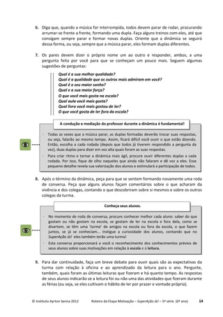 © Instituto Ayrton Senna 2012 Roteiro da Etapa Motivação – SuperAção Já! – 5ª série (6º ano) 14
6. Diga que, quando a música for interrompida, todos devem parar de rodar, procurando
arrumar-se frente a frente, formando uma dupla. Faça alguns treinos com eles, até que
consigam sempre parar e formar novas duplas. Oriente que a dinâmica se seguirá
dessa forma, ou seja, sempre que a música parar, eles formam duplas diferentes.
7. Os pares devem dizer o próprio nome um ao outro e responder, ambos, a uma
pergunta feita por você para que se conheçam um pouco mais. Seguem algumas
sugestões de perguntas:
Qual é a sua melhor qualidade?
Qual é a qualidade que os outros mais admiram em você?
Qual é o seu maior sonho?
Qual e a sua maior força?
O que você mais gosta na escola?
Qual aula você mais gosta?
Qual livro você mais gostou de ler?
O que você gosta de ler fora da escola?
8. Após o término da dinâmica, peça para que se sentem formando novamente uma roda
de conversa. Peça que alguns alunos façam comentários sobre o que acharam da
vivência e dos colegas, contando o que descobriram sobre si mesmos e sobre os outros
colegas da turma.
9. Para dar continuidade, faça um breve debate para ouvir quais são as expectativas da
turma com relação à oficina e ao aprendizado da leitura para o ano. Pergunte,
também, quais foram as últimas leituras que fizeram e há quanto tempo. As respostas
de seus alunos indicarão se a leitura foi ou não uma das atividades que fizeram durante
as férias (ou seja, se eles cultivam o hábito de ler por prazer e vontade própria).
⋅ No momento de roda de conversa, procure conhecer melhor cada aluno: saber do que
gostam ou não gostam na escola, se gostam de ler na escola e fora dela, como se
divertem, se têm uma ‘turma’ de amigos na escola ou fora da escola, o que fazem
juntos, se já se conheciam... Instigue a curiosidade dos alunos, contando que no
SuperAção Já! eles também terão uma turma!
⋅ Esta conversa proporcionará a você o reconhecimento dos conhecimentos prévios de
seus alunos sobre suas motivações em relação à escola e à leitura.
Conheça seus alunos.
⋅ Todas as vezes que a música parar, as duplas formadas deverão trocar suas respostas,
ou seja, falarão ao mesmo tempo. Assim, ficará difícil você ouvir o que estão dizendo.
Então, escolha a cada rodada (depois que todos já tiverem respondido a pergunta da
vez), duas duplas para dizer em voz alta quais foram as suas respostas.
⋅ Para criar ritmo e tornar a dinâmica mais ágil, procure ouvir diferentes duplas a cada
rodada. Por isso, fique de olho naqueles que ainda não falaram e dê voz a eles. Esse
pequeno detalhe revela sua valorização dos alunos e estimulará a participação de todos.
A condução e mediação do professor durante a dinâmica é fundamental!
 
