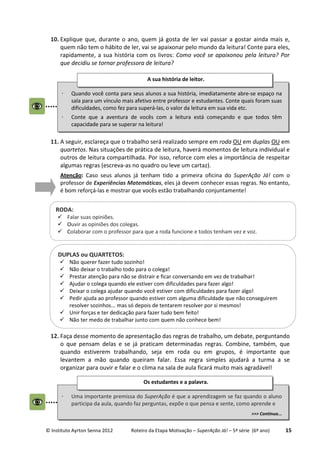 © Instituto Ayrton Senna 2012 Roteiro da Etapa Motivação – SuperAção Já! – 5ª série (6º ano) 15
10. Explique que, durante o ano, quem já gosta de ler vai passar a gostar ainda mais e,
quem não tem o hábito de ler, vai se apaixonar pelo mundo da leitura! Conte para eles,
rapidamente, a sua história com os livros: Como você se apaixonou pela leitura? Por
que decidiu se tornar professora de leitura?
11. A seguir, esclareça que o trabalho será realizado sempre em roda OU em duplas OU em
quartetos. Nas situações de prática de leitura, haverá momentos de leitura individual e
outros de leitura compartilhada. Por isso, reforce com eles a importância de respeitar
algumas regras (escreva-as no quadro ou leve um cartaz).
Atenção: Caso seus alunos já tenham tido a primeira oficina do SuperAção Já! com o
professor de Experiências Matemáticas, eles já devem conhecer essas regras. No entanto,
é bom reforçá-las e mostrar que vocês estão trabalhando conjuntamente!
12. Faça desse momento de apresentação das regras de trabalho, um debate, perguntando
o que pensam delas e se já praticam determinadas regras. Combine, também, que
quando estiverem trabalhando, seja em roda ou em grupos, é importante que
levantem a mão quando queiram falar. Essa regra simples ajudará a turma a se
organizar para ouvir e falar e o clima na sala de aula ficará muito mais agradável!
⋅ Quando você conta para seus alunos a sua história, imediatamente abre-se espaço na
sala para um vínculo mais afetivo entre professor e estudantes. Conte quais foram suas
dificuldades, como fez para superá-las, o valor da leitura em sua vida etc.
⋅ Conte que a aventura de vocês com a leitura está começando e que todos têm
capacidade para se superar na leitura!
A sua história de leitor.
RODA:
Falar suas opiniões.
Ouvir as opiniões dos colegas.
Colaborar com o professor para que a roda funcione e todos tenham vez e voz.
DUPLAS ou QUARTETOS:
Não querer fazer tudo sozinho!
Não deixar o trabalho todo para o colega!
Prestar atenção para não se distrair e ficar conversando em vez de trabalhar!
Ajudar o colega quando ele estiver com dificuldades para fazer algo!
Deixar o colega ajudar quando você estiver com dificuldades para fazer algo!
Pedir ajuda ao professor quando estiver com alguma dificuldade que não conseguirem
resolver sozinhos... mas só depois de tentarem resolver por si mesmos!
Unir forças e ter dedicação para fazer tudo bem feito!
Não ter medo de trabalhar junto com quem não conhece bem!
⋅ Uma importante premissa do SuperAção é que a aprendizagem se faz quando o aluno
participa da aula, quando faz perguntas, expõe o que pensa e sente, como aprende e
>>> Continua...
Os estudantes e a palavra.
 