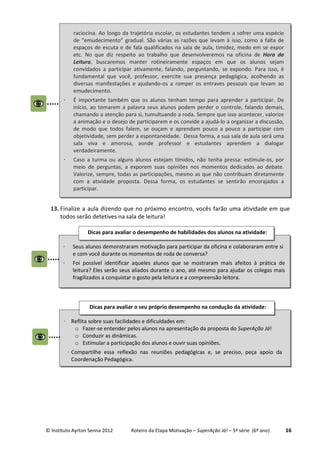 © Instituto Ayrton Senna 2012 Roteiro da Etapa Motivação – SuperAção Já! – 5ª série (6º ano) 16
13. Finalize a aula dizendo que no próximo encontro, vocês farão uma atividade em que
todos serão detetives na sala de leitura!
raciocina. Ao longo da trajetória escolar, os estudantes tendem a sofrer uma espécie
de “emudecimento” gradual. São várias as razões que levam à isso, como a falta de
espaços de escuta e de fala qualificados na sala de aula, timidez, medo em se expor
etc. No que diz respeito ao trabalho que desenvolveremos na oficina de Hora da
Leitura, buscaremos manter rotineiramente espaços em que os alunos sejam
convidados a participar ativamente, falando, perguntando, se expondo. Para isso, é
fundamental que você, professor, exercite sua presença pedagógica, acolhendo as
diversas manifestações e ajudando-os a romper os entraves pessoais que levam ao
emudecimento.
⋅ É importante também que os alunos tenham tempo para aprender a participar. De
início, ao tomarem a palavra seus alunos podem perder o controle, falando demais,
chamando a atenção para si, tumultuando a roda. Sempre que isso acontecer, valorize
a animação e o desejo de participarem e os convide a ajudá-lo a organizar a discussão,
de modo que todos falem, se ouçam e aprendam pouco a pouco a participar com
objetividade, sem perder a espontaneidade. Dessa forma, a sua sala de aula será uma
sala viva e amorosa, aonde professor e estudantes aprendem a dialogar
verdadeiramente.
⋅ Caso a turma ou alguns alunos estejam tímidos, não tenha pressa: estimule-os, por
meio de perguntas, a exporem suas opiniões nos momentos dedicados ao debate.
Valorize, sempre, todas as participações, mesmo as que não contribuam diretamente
com a atividade proposta. Dessa forma, os estudantes se sentirão encorajados a
participar.
⋅ Seus alunos demonstraram motivação para participar da oficina e colaboraram entre si
e com você durante os momentos de roda de conversa?
⋅ Foi possível identificar aqueles alunos que se mostraram mais afeitos à prática de
leitura? Eles serão seus aliados durante o ano, até mesmo para ajudar os colegas mais
fragilizados a conquistar o gosto pela leitura e a compreensão leitora.
Dicas para avaliar o desempenho de habilidades dos alunos na atividade:
⋅ Reflita sobre suas facilidades e dificuldades em:
o Fazer-se entender pelos alunos na apresentação da proposta do SuperAção Já!
o Conduzir as dinâmicas.
o Estimular a participação dos alunos e ouvir suas opiniões.
⋅ Compartilhe essa reflexão nas reuniões pedagógicas e, se preciso, peça apoio da
Coordenação Pedagógica.
Dicas para avaliar o seu próprio desempenho na condução da atividade:
 