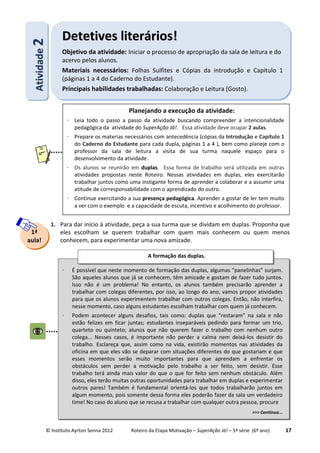 © Instituto Ayrton Senna 2012 Roteiro da Etapa Motivação – SuperAção Já! – 5ª série (6º ano) 17
1. Para dar início à atividade, peça a sua turma que se dividam em duplas. Proponha que
eles escolham se querem trabalhar com quem mais conhecem ou quem menos
conhecem, para experimentar uma nova amizade.
AAttiivviiddaaddee22 DDeetteettiivveess lliitteerráárriiooss!!
Objetivo da atividade: Iniciar o processo de apropriação da sala de leitura e do
acervo pelos alunos.
Materiais necessários: Folhas Sulfites e Cópias da introdução e Capítulo 1
(páginas 1 a 4 do Caderno do Estudante).
Principais habilidades trabalhadas: Colaboração e Leitura (Gosto).
1ª
aula!
⋅ É possível que neste momento de formação das duplas, algumas “panelinhas” surjam.
São aqueles alunos que já se conhecem, têm amizade e gostam de fazer tudo juntos.
Isso não é um problema! No entanto, os alunos também precisarão aprender a
trabalhar com colegas diferentes, por isso, ao longo do ano, vamos propor atividades
para que os alunos experimentem trabalhar com outros colegas. Então, não interfira,
nesse momento, caso alguns estudantes escolham trabalhar com quem já conhecem.
⋅ Podem acontecer alguns desafios, tais como: duplas que “restaram” na sala e não
estão felizes em ficar juntas; estudantes inseparáveis pedindo para formar um trio,
quarteto ou quinteto; alunos que não querem fazer o trabalho com nenhum outro
colega... Nesses casos, é importante não perder a calma nem deixá-los desistir do
trabalho. Esclareça que, assim como na vida, existirão momentos nas atividades da
oficina em que eles vão se deparar com situações diferentes do que gostariam e que
esses momentos serão muito importantes para que aprendam a enfrentar os
obstáculos sem perder a motivação pelo trabalho a ser feito, sem desistir. Esse
trabalho terá ainda mais valor do que o que for feito sem nenhum obstáculo. Além
disso, eles terão muitas outras oportunidades para trabalhar em duplas e experimentar
outros pares! Também é fundamental orientá-los que todos trabalharão juntos em
algum momento, pois somente dessa forma eles poderão fazer da sala um verdadeiro
time! No caso do aluno que se recusa a trabalhar com qualquer outra pessoa, procure
>>> Continua...
A formação das duplas.
Planejando a execução da atividade:
⋅ Leia todo o passo a passo da atividade buscando compreender a intencionalidade
pedagógica da atividade do SuperAção Já!. Essa atividade deve ocupar 2 aulas.
⋅ Prepare os materias necessários com antecedência (cópias da Introdução e Capítulo 1
do Caderno do Estudante para cada dupla, páginas 1 a 4 ), bem como planeje com o
professor da sala de leitura a visita de sua turma naquele espaço para o
desenvolvimento da atividade.
⋅ Os alunos se reunirão em duplas. Essa forma de trabalho será utilizada em outras
atividades propostas neste Roteiro. Nessas atividades em duplas, eles exercitarão
trabalhar juntos como uma instigante forma de aprender a colaborar e a assumir uma
atitude de corresponsabilidade com o aprendizado do outro.
⋅ Continue exercitando a sua presença pedagógica. Aprender a gostar de ler tem muito
a ver com o exemplo e a capacidade de escuta, incentivo e acolhimento do professor.
 