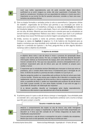© Instituto Ayrton Senna 2012 Roteiro da Etapa Motivação – SuperAção Já! – 5ª série (6º ano) 18
2. Com as duplas formadas e sentadas juntas (a sala se assemelhará a “pequenas células
de trabalho”, organizadas de tal forma que permita a sua circulação por entre as
duplas para acompanhar os trabalhos), entregue as cópias da introdução do Caderno
do Estudante (páginas 1 e 2) para cada dupla. Peça à um voluntário que faça a leitura,
em voz alta, do texto. Observe que esse texto traz o convite para que os estudantes se
tornem leitores protagonistas! Reforce essa ideia e mostre que você é um professor
que abraça essa causa! Permita que os alunos tragam suas perguntas e dúvidas.
3. Então, escreva no quadro o nome da primeira atividade: “Detetives Literários!”.
Entregue as cópias do Capítulo 1 (páginas 3 e 4 do Caderno do Estudante) para as
duplas e esclareça que essa atividade será realizada na sala de leitura! Peça para cada
dupla ler o conteúdo do Capítulo 1. Ao final, pergunte-lhes se têm alguma dúvida e
esclareça sobre o objetivo da atividade.
4. O próximo passo é ir para a sala de leitura começar a investigação. Essa atividade pode
se estender até a aula seguinte, por isso é importante combinar com a turma o tempo
que têm para cumprir a tarefa!
⋅ O objetivo dessa visita à sala de leitura é iniciar o processo de apropriação desse
espaço e do acervo pelos alunos. Por isso, as duplas de detetives deverão descobrir
informações relativas ao funcionamento do espaço, bem como identificar 4 livros que
tiveram vontade de ler. Para que isso seja possível, converse antecipadamente com o
professor responsável pela sala de leitura para que ele também se prepare para
receber a turma!
⋅ É importante que os estudantes tenham liberdade para manusear os livros por entre as
prateleiras, pois o contato direto leitor-livros é fundamental para a formação de um
leitor. O direito de escolha é a premissa de todo o trabalho no SuperAção Já!.
⋅ Algumas perguntas podem ser respondidas pelo professor da Sala de Leitura para toda
a turma reunida. Oriente seus alunos que o objetivo não é descobrir as respostas mais
rapidamente, mas sim, organizar de forma escrita e clara as respostas para elas. Sendo
assim, as questões do bloco 1, podem ser respondidas pelo professor da sala de leitura
com todo o grupo reunido, ou com várias duplas reunidas. O que está em jogo é a
capacidade de atenção e de elaboração das respostas!
⋅ Já as demais questões, deverão ser investigadas pelas duplas separadamente.
Incentive-os a não mostrar o que descobriram até o final da atividade!
O objetivo da atividade:
⋅ Observe o comportamento das duplas na sala de leitura: elas estão interagindo
positivamente com o espaço e respeitando as regras do local? Estão empenhadas em
descobrir os 4 livros que têm vontade de ler? Ambos integrantes da dupla estão
trabalhando conjuntamente?
⋅ Procure percorrer a sala de leitura e acompanhar de perto o trabalho dos estudantes.
Mostre que você os está apoiando, mas não faça as tarefas por eles!
Durante o trabalho das duplas.
ouvir suas razões separadamente, pois ele pode esconder algum desconforto
justificável ou se sentir inseguro ou, ainda, não estar suportando a frustração. Para
ajudá-lo a amadurecer, fortaleça-o em sua capacidade de colaborar e mostre que ele é
importante na sua turma! Se não for possível solucionar, convide-o a fazer uma nova
tentativa nas próximas oficinas.
 