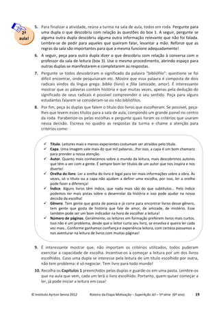 © Instituto Ayrton Senna 2012 Roteiro da Etapa Motivação – SuperAção Já! – 5ª série (6º ano) 19
5. Para finalizar a atividade, reúna a turma na sala de aula, todos em roda. Pergunte para
uma dupla o que descobriu com relação às questões do box 1. A seguir, pergunte se
alguma outra dupla descobriu alguma outra informação relevante que não foi falada.
Lembre-se de pedir para aqueles que queiram falar, levantar a mão. Reforce que as
regras da sala são importantes para que a mesma funcione adequadamente!
6. A seguir, peça para outra dupla dizer o que descobriu com relação à conversa com o
professor da sala de leitura (box 3). Use o mesmo procedimento, abrindo espaço para
outras duplas se manifestarem e completarem as respostas.
7. Pergunte se todos descobriram o significado da palavra “bibliófilo”: questione se foi
difícil encontrar, onde pesquisaram etc. Mostre que essa palavra é composta de dois
radicais vindos da língua grega: biblio (livro) e filia (amizade, amor). É interessante
mostrar que as palavras contém história e que muitas vezes, apenas pela dedução do
significado de seus radicais é possível compreender o seu sentido. Peça para alguns
estudantes falarem se consideram-se ou não bibliófilos.
8. Por fim, peça às duplas que falem o título dos livros que escolheram. Se possível, peça-
lhes que levem esses títulos para a sala de aula, compondo um grande painel no centro
da roda. Parabenize-os pelas escolhas e pergunte quais foram os critérios que usaram
nessa decisão. Escreva no quadro as respostas da turma e chame a atenção para
critérios como:
9. É interessante mostrar que, não importam os critérios utilizados, todos puderam
exercitar a capacidade de escolha. Incentive-os a começar a leitura por um dos livros
escolhidos. Caso uma dupla se interesse pela leitura de um título escolhido por outra,
não tem problema: é só negociar. Tem livro para todo mundo!
10. Recolha os Capítulos 1 preenchidos pelas duplas e guarde-os em uma pasta. Lembre-os
que na aula que vem, cada um lerá o livro escolhido. Portanto, quem quiser começar a
ler, já pode iniciar a leitura em casa!
Título. Leitores mais e menos experientes costumam ser atraídos pelo título.
Capa. Uma imagem vale mais do que mil palavras...Por isso, a capa é um bom chamariz
para prender a nossa atenção.
Autor. Quanto mais conhecemos sobre o mundo da leitura, mais descobrimos autores
que têm a ver com a gente. É sempre bom ler títulos de um autor que nos inspira e nos
diverte!
Orelha do livro. Ler a orelha do livro é legal para ter mais informações sobre a obra. Às
vezes, só o título ou a capa não ajudam a definir uma escolha, por isso, ler a orelha
pode fazer a diferença!
Índice. Alguns livros têm índice, que nada mais são do que subtítulos... Pelo índice
podemos ter mais pistas sobre o desenrolar da história e isso pode ajudar na nossa
decisão da escolha!
Gênero. Tem gente que gosta de poesia e já corre para encontrar livros desse gênero,
tem gente que gosta de história que fale de amor, de amizade, de mistério. Esse
também pode ser um bom indicador na hora de escolher a leitura!
Número de páginas. Geralmente, os leitores em formação preferem livros mais curtos.
Isso não é um problema, desde que o leitor curta seu livro, se envolva e queira ler cada
vez mais...Conforme ganhamos confiança e experiência leitora, com certeza passamos a
nos aventurar na leitura de livros com muitas páginas!
2ª
aula!
 
