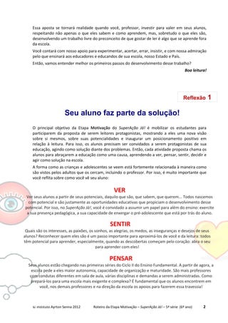 © Instituto Ayrton Senna 2012 Roteiro da Etapa Motivação – SuperAção Já! – 5ª série (6º ano) 2
Essa aposta se tornará realidade quando você, professor, investir para valer em seus alunos,
respeitando não apenas o que eles sabem e como aprendem, mas, sobretudo o que eles são,
desenvolvendo um trabalho livre do preconceito de que gostar de ler é algo que se aprende fora
da escola.
Você contará com nosso apoio para experimentar, acertar, errar, insistir, e com nossa admiração
pelo que ensinará aos educadores e educandos de sua escola, nosso Estado e País.
Então, vamos entender melhor os primeiros passos do desenvolvimento desse trabalho?
Boa leitura!
Seu aluno faz parte da solução!
O principal objetivo da Etapa Motivação do SuperAção Já! é mobilizar os estudantes para
participarem da proposta de serem leitores protagonistas, mostrando a eles uma nova visão
sobre si mesmos, sobre suas potencialidades e inaugurar um posicionamento positivo em
relação à leitura. Para isso, os alunos precisam ser convidados a serem protagonistas de sua
educação, agindo como solução diante dos problemas. Então, cada atividade proposta chama os
alunos para abraçarem a educação como uma causa, aprendendo a ver, pensar, sentir, decidir e
agir como solução na escola.
A forma como as crianças e adolescentes se veem está fortemente relacionada à maneira como
são vistos pelos adultos que os cercam, incluindo o professor. Por isso, é muito importante que
você reflita sobre como você vê seu aluno:
SENTIR
Quais são os interesses, as paixões, os sonhos, as alegrias, os medos, as inseguranças e desejos de seus
alunos? Reconhecer quem eles são é um passo importante para aproximá-los de você e da leitura: todos
têm potencial para aprender, especialmente, quando as descobertas começam pelo coração: abra o seu
para aprender com eles!
PENSAR
Seus alunos estão chegando nas primeiras séries do Ciclo II do Ensino Fundamental. A partir de agora, a
escola pede a eles maior autonomia, capacidade de organização e maturidade. São mais professores
com condutas diferentes em sala de aula, várias disciplinas e demandas a serem administradas. Como
prepará-los para uma escola mais exigente e complexa? É fundamental que os alunos encontrem em
você, nos demais professores e na direção da escola os apoios para fazerem essa travessia!
Reflexão 1
VER
Ver seus alunos a partir de seus potenciais, daquilo que são, que sabem, que querem... Todos nascemos
com potencial e são justamente as oportunidades educativas que propiciam o desenvolvimento desse
potencial. Por isso, no SuperAção Já!, você é convidado a assumir um papel para além do ensino: exercite
a sua presença pedagógica, a sua capacidade de enxergar o pré-adolescente que está por trás do aluno.
 
