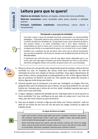 © Instituto Ayrton Senna 2012 Roteiro da Etapa Motivação – SuperAção Já! – 5ª série (6º ano) 20
1. Reúna os alunos em uma grande roda, perguntando quem já começou a leitura do livro
escolhido em casa. As respostas dos alunos serão bons indicadores do nível de
motivação da turma com relação às leituras escolhidas. Ouça alguns depoimentos de
quem iniciou a leitura, perguntando se estão gostando ou não, se têm alguma ideia do
que vai acontecer no decorrer do texto etc. Para aqueles que ainda não iniciaram a
leitura, diga que terão tempo para fazê-lo.
2. Estimule aqueles que já começaram a ler para que ‘contagiem’ os colegas. Para isso,
pergunte-lhes como se prepararam para a leitura: em que local preferem ler, em qual
horário etc. Esclareça que a leitura de um livro ‘pede’ condições especiais para que o
leitor curta o que está lendo.
3. A seguir, explique o objetivo da atividade do dia: cada dupla deve se reunir para ler os
livros escolhidos! Por isso, certifique-se de que cada um esteja com o seu livro em
mãos, para dar início à leitura ou para continuá-la.
4. Peça que as duplas se reúnam e diga que eles farão uma “leitura conjunta”: cada um
deve ler um trecho do seu livro em voz alta para seu colega. Esclareça as regras do
trabalho do dia:
1ª
aula!
AAttiivviiddaaddee33 LLeeiittuurraa ppaarraa qquuee ttee qquueerroo!!
Objetivo da atividade: Realizar, em duplas, a leitura dos livros escolhidos.
Materiais necessários: Livros escolhidos pelos jovens durante a atividade
anterior.
Principais habilidades trabalhadas: Autoconfiança, Leitura (Gosto e
Compreensão).
Planejando a execução da atividade:
⋅ Leia todo o passo a passo da atividade buscando compreender sua intencionalidade
pedagógica. Você pode realizá-la sob a sombra de uma árvore, na sala de leitura, com
os alunos sentados em almofadas etc. O importante é que, nesse momento de leitura,
eles possam relaxar e se sentir confortáveis com o livro. Nesse momento, é
recomendável qu você se reúna com a turma em um mesmo espaço ou em espaços
contíguos para facilitar a sua supervisão do grupo. Essa atividade deve ocupar 2 aulas.
⋅ Combine com o professor da sala de leitura, bem como com os demais funcionários
que seus alunos poderão ir até lá para ler, porque essa atividade faz parte da oficina de
Hora da Leitura.
⋅ É importante que você leve para a sala de aula alguns títulos adequados para a sua
turma, pois caso haja algum estudante que tenha esquecido seu livro ou, até mesmo,
não tenha conseguido realizar uma escolha, ele possa contar com a sua orientação.
⋅ Quem está ouvindo a leitura pode pedir para parar a qualquer momento, seja porque
não entendeu determinado trecho e quer que o colega o releia, seja porque gostou
muito de determinada passagem e quer comentá-la!
⋅ Quem está lendo precisa ficar atento: não vale começar a leitura sem contar ao colega
sobre o que já leu (caso já tenha iniciado a leitura em casa) e não vale ler muito rápido
ou muito baixo. Vale parar a qualquer momento para comentar a leitura!
As regras da leitura em dupla!
 
