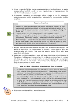 © Instituto Ayrton Senna 2012 Roteiro da Etapa Motivação – SuperAção Já! – 5ª série (6º ano) 21
5. Regras esclarecidas? Então, oriente que eles escolham um local confortável na sala de
aula ou no local escolhido e lembre-os que é importante que as duplas procurem não
interferir na leitura de outras duplas!
6. Oriente-os a estabelecer um tempo para a leitura. Dessa forma, eles conseguem
organizar que cada um leia um pouquinho e cada dupla fica por dentro das histórias
escolhidas!
7. Minutos antes de terminar o tempo da aula, peça-lhes, de maneira delicada, para que
voltem ao ‘mundo real’. Formem uma roda de conversa e compartilhem as sensações
proporcionadas pela leitura. Peça para que algumas duplas falem sobre essa
experiência de ler junto.
8. Mostre que o momento da leitura é único, pois nesse momento, o tempo é do leitor. A
formação e a prática de um leitor envolvem ler em diversos tempos e lugares. Por isso,
oriente-os que quando forem continuar a ler em casa, é importante que se organizem
para ter o máximo de prazer com o livro. Por exemplo, não dá para ler e assistir a
programas de televisão ao mesmo tempo!
9. Repita essa atividade de leitura por mais uma aula.2ª
aula!
⋅ Se as duplas utilizaram o período da aula dedicando-se à leitura, isso é um ótimo sinal!
Indica que estão trabalhando de forma colaborativa e trocando experiências leitoras.
Estimule-os a continuar a leitura de seus livros em casa e após terminá-la, caso tenham
interesse, podem ler também o título escolhido pelo colega!
⋅ Caso você identifique alunos com dificuldades leitoras, estes precisarão mais do seu
apoio. Tente saber se a dificuldade é de se aquietar para ler; de compreender o texto;
de resistir aos ‘chamados’ do ambiente ou dos colegas; de se relacionar com o texto
etc. Então, busquem uma solução para esse desafio. Se precisar de ajuda, não deixe de
entrar em contato com os profissionais responsáveis pelo acompanhamento de sua
escola na Diretoria de Ensino e/ou no Instituto Ayrton Senna
Dicas para avaliar o desempenho de habilidades dos alunos na atividade:
⋅ Verifique se todos estão à vontade com os livros. Garanta um ambiente de calma e
tranquilidade – nada de muito barulho ou interrupções! Para aprender a gostar de ler é
preciso entrar de cabeça na aventura do livro, é preciso um tempo para ‘desligar’ do
mundo real.
⋅ Se possível, deixe uma jarra com água potável e copos de plástico por perto.
⋅ Observe a reação de cada aluno durante a leitura: as duplas estão interagindo
positivamente com os textos? Percorra a sala e observe como estão trabalhando!
⋅ É importante que o professor também aproveite o momento para ler. O professor é um
grande modelo para os jovens. Por isso, não fique de fora: depois de observar os alunos
por algum tempo, sente-se confortavelmente com eles e leia também!
Para estimular a leitura:
 