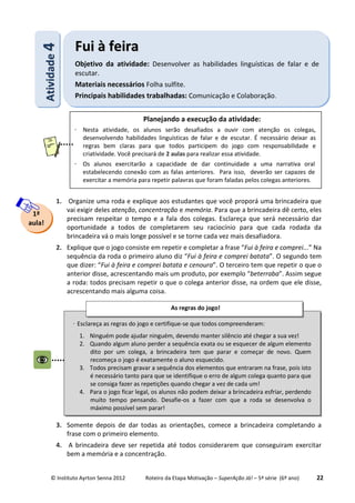 © Instituto Ayrton Senna 2012 Roteiro da Etapa Motivação – SuperAção Já! – 5ª série (6º ano) 22
1. Organize uma roda e explique aos estudantes que você proporá uma brincadeira que
vai exigir deles atenção, concentração e memória. Para que a brincadeira dê certo, eles
precisam respeitar o tempo e a fala dos colegas. Esclareça que será necessário dar
oportunidade a todos de completarem seu raciocínio para que cada rodada da
brincadeira vá o mais longe possível e se torne cada vez mais desafiadora.
2. Explique que o jogo consiste em repetir e completar a frase “Fui à feira e comprei...” Na
sequência da roda o primeiro aluno diz “Fui à feira e comprei batata”. O segundo tem
que dizer: “Fui à feira e comprei batata e cenoura”. O terceiro tem que repetir o que o
anterior disse, acrescentando mais um produto, por exemplo “beterraba”. Assim segue
a roda: todos precisam repetir o que o colega anterior disse, na ordem que ele disse,
acrescentando mais alguma coisa.
3. Somente depois de dar todas as orientações, comece a brincadeira completando a
frase com o primeiro elemento.
4. A brincadeira deve ser repetida até todos considerarem que conseguiram exercitar
bem a memória e a concentração.
AAttiivviiddaaddee44 FFuuii àà ffeeiirraa
Objetivo da atividade: Desenvolver as habilidades linguísticas de falar e de
escutar.
Materiais necessários Folha sulfite.
Principais habilidades trabalhadas: Comunicação e Colaboração.
1ª
aula!
⋅ Esclareça as regras do jogo e certifique-se que todos compreenderam:
1. Ninguém pode ajudar ninguém, devendo manter silêncio até chegar a sua vez!
2. Quando algum aluno perder a sequência exata ou se esquecer de algum elemento
dito por um colega, a brincadeira tem que parar e começar de novo. Quem
recomeça o jogo é exatamente o aluno esquecido.
3. Todos precisam gravar a sequência dos elementos que entraram na frase, pois isto
é necessário tanto para que se identifique o erro de algum colega quanto para que
se consiga fazer as repetições quando chegar a vez de cada um!
4. Para o jogo ficar legal, os alunos não podem deixar a brincadeira esfriar, perdendo
muito tempo pensando. Desafie-os a fazer com que a roda se desenvolva o
máximo possível sem parar!
As regras do jogo!
:
Planejando a execução da atividade:
⋅ Nesta atividade, os alunos serão desafiados a ouvir com atenção os colegas,
desenvolvendo habilidades linguísticas de falar e de escutar. É necessário deixar as
regras bem claras para que todos participem do jogo com responsabilidade e
criatividade. Você precisará de 2 aulas para realizar essa atividade.
⋅ Os alunos exercitarão a capacidade de dar continuidade a uma narrativa oral
estabelecendo conexão com as falas anteriores. Para isso, deverão ser capazes de
exercitar a memória para repetir palavras que foram faladas pelos colegas anteriores.
 