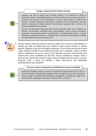 © Instituto Ayrton Senna 2012 Roteiro da Etapa Motivação – SuperAção Já! – 5ª série (6º ano) 23
5. Na aula seguinte, faça uma roda de conversa e avalie com os alunos as dificuldades e o
esforço que cada um desprendeu para realizar o jogo e buscar acertar o máximo
possível. Pergunte a eles que estratégias utilizaram e o que foram exercitando durante
o jogo. Pergunte também o que puderam aprender com a atividade. Leve-os a refletir
sobre a importância de ouvir o outro, de ter atenção, de buscar concentração para
realizar bem outras atividades do dia-a-dia. Faça-os estabelecer relações entre o
exercício que vivenciaram durante o jogo e outras situações que eles vivem na escola.
Pergunte: Ouvir o outro, ter atenção e saber concentrar-se são habilidades
fundamentais em que situações?
⋅ Esclareça que não se espera que os alunos acertem e se lembrem de todos os
elementos, afinal é complicado guardar na memória tanta coisa em tão pouco tempo!
Converse com eles que o mais importante e o que se espera deles é o exercício da
memória, através da atenção, concentração e escuta do outro. O importante é que eles
tentem se lembrar do máximo possível de elementos, buscando não se distrair com
outras atividades fora do contexto.
⋅ Fale que este exercício é importante para que eles aprendar a lidar com o ambiente de
estudo e concentração, necessário para a aprendizagem e para a leitura. Acrescente
ainda que o que importa mesmo é a participação e a colaboração de todos e, no plano
individual, a vontade de acertar e o propósito de se concentrar e desenvolver a atenção
é o maior prêmio que cada um pode se dar.
No jogo, o importante não é lembrar de tudo...
⋅ No final da atividade, avalie se os alunos conseguiram se organizar de forma a criar um
clima de atenção e concentração; souberam ouvir os colegas com atenção, mantiveram
o foco no jogo e nos objetivos da atividade e conseguiram, à medida que o jogo foi se
desenvolvendo, aperfeiçoar a atenção, a concentração e a memória.
Dicas para avaliar o desempenho de habilidades dos alunos na atividade:
:
2ª
aula!
 