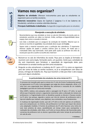 © Instituto Ayrton Senna 2012 Roteiro da Etapa Motivação – SuperAção Já! – 5ª série (6º ano) 24
1. Reúnam-se na sala de informática da escola. Peça para as duplas já formadas se
reunirem com outra dupla, formando assim, um quarteto. Conte que a atividade do
dia será importante para fortalecer a capacidade de organização deles para
enfrentarem as variadas tarefas que têm como estudantes.
2. Pergunte se eles estranharam a mudança do EF I para o EF II e como se organizam
para dar conta de todas as tarefas escolares, se já se atrapalharam com datas de
provas, entregas de trabalho etc. Peça que levantem a mão para falar e abra espaço
para ouvir alguns estudantes.
AAttiivviiddaaddee55 VVaammooss nnooss oorrggaanniizzaarr??
Objetivo da atividade: Oferecer instrumentos para que os estudantes se
organizem para as tarefas escolares.
Materiais necessários Cópias do Capítulo 2 (páginas 5 e 6 do Caderno do
Estudante), cartolinas e canetas coloridas diversas.
Principais habilidades trabalhadas: Autogestão (organização para os estudos).
1ª
aula!
Planejando a execução da atividade:
⋅ Recomendamos que essa atividade se inicie na sala de informática da escola, pois os
estudantes assistirão um vídeo na internet. Então, verifique a disponibilidade desse
espaço, bem como a conexão à internet.
⋅ Leia toda a atividade para se assegurar da condução do trabalho. Observe que os
alunos se reunirão em quartetos. Essa atividade deve ocupar até 3 aulas.
⋅ Separe todo o material necessário para a confecção dos calendários. É importante
oferecer opções de papéis e canetas colorias para os alunos, de modo que a
criatividade deles seja estimulada. Você pode pedir ajuda ao professor de artes da
escola para que ele o auxilie na escolha dos materiais!
⋅ O processo de transição pelo qual os alunos do 1º ciclo do Ensino Fundamental passam
ao ingressarem no 2º ciclo é uma passagem que exige dos alunos adaptação, afinal, a 5ª
série tem uma organização bem diferente das anteriores e necessita de um trabalho
pedagógico que leve em conta esta transição.
⋅ Silva (1997), realizou uma pesquisa sobre a passagem da 4ª para a 5ª série, na qual
afirma que é bastante comum o argumento recorrente sobre a alteração do número de
professores e a fragmentação entre as disciplinas quando se discute o fracasso escolar
na 5ª série. Isso porque, segundo a autora, por trás do número de professores está o
tipo de trabalho que realizam, seus objetivos, seus conteúdos e seus fundamentos.
⋅ A mudança da organização escolar, que até a 4ª série se dá com apenas um professor,
para uma composta por, no mínimo, oito professores é um fator que requer dos alunos
uma adaptação imediata. O horário da professora da 4ª série favorece uma rotina de
aula mais próxima do aluno, possibilitando um tempo maior para acompanhar a
realização das atividades, além disto, na 4ª série as trocas afetivas são favorecidas pelas
conversas da professora com os alunos e garantidas pelo maior tempo de permanência
em sala de aula.
>>>Continua...
As particularidades dos estudantes das séries iniciais do EF II.
:
 