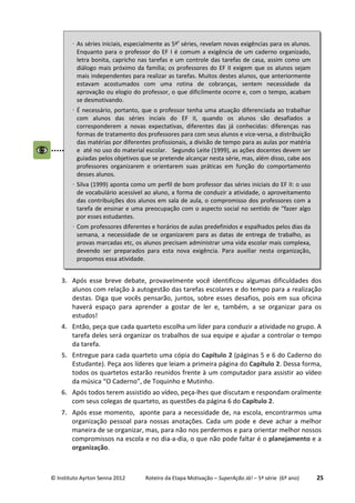 © Instituto Ayrton Senna 2012 Roteiro da Etapa Motivação – SuperAção Já! – 5ª série (6º ano) 25
3. Após esse breve debate, provavelmente você identificou algumas dificuldades dos
alunos com relação à autogestão das tarefas escolares e do tempo para a realização
destas. Diga que vocês pensarão, juntos, sobre esses desafios, pois em sua oficina
haverá espaço para aprender a gostar de ler e, também, a se organizar para os
estudos!
4. Então, peça que cada quarteto escolha um líder para conduzir a atividade no grupo. A
tarefa deles será organizar os trabalhos de sua equipe e ajudar a controlar o tempo
da tarefa.
5. Entregue para cada quarteto uma cópia do Capítulo 2 (páginas 5 e 6 do Caderno do
Estudante). Peça aos líderes que leiam a primeira página do Capítulo 2. Dessa forma,
todos os quartetos estarão reunidos frente à um computador para assistir ao vídeo
da música “O Caderno”, de Toquinho e Mutinho.
6. Após todos terem assistido ao vídeo, peça-lhes que discutam e respondam oralmente
com seus colegas de quarteto, as questões da página 6 do Capítulo 2.
7. Após esse momento, aponte para a necessidade de, na escola, encontrarmos uma
organização pessoal para nossas anotações. Cada um pode e deve achar a melhor
maneira de se organizar, mas, para não nos perdermos e para orientar melhor nossos
compromissos na escola e no dia-a-dia, o que não pode faltar é o planejamento e a
organização.
⋅ As séries iniciais, especialmente as 5ªs
séries, revelam novas exigências para os alunos.
Enquanto para o professor do EF I é comum a exigência de um caderno organizado,
letra bonita, capricho nas tarefas e um controle das tarefas de casa, assim como um
diálogo mais próximo da família; os professores do EF II exigem que os alunos sejam
mais independentes para realizar as tarefas. Muitos destes alunos, que anteriormente
estavam acostumados com uma rotina de cobranças, sentem necessidade da
aprovação ou elogio do professor, o que dificilmente ocorre e, com o tempo, acabam
se desmotivando.
⋅ É necessário, portanto, que o professor tenha uma atuação diferenciada ao trabalhar
com alunos das séries inciais do EF II, quando os alunos são desafiados a
corresponderem a novas expectativas, diferentes das já conhecidas: diferenças nas
formas de tratamento dos professores para com seus alunos e vice-versa, a distribuição
das matérias por diferentes profissionais, a divisão de tempo para as aulas por matéria
e até no uso do material escolar. Segundo Leite (1999), as ações docentes devem ser
guiadas pelos objetivos que se pretende alcançar nesta série, mas, além disso, cabe aos
professores organizarem e orientarem suas práticas em função do comportamento
desses alunos.
⋅ Silva (1999) aponta como um perfil de bom professor das séries iniciais do EF II: o uso
de vocabulário acessível ao aluno, a forma de conduzir a atividade, o aproveitamento
das contribuições dos alunos em sala de aula, o compromisso dos professores com a
tarefa de ensinar e uma preocupação com o aspecto social no sentido de “fazer algo
por esses estudantes.
⋅ Com professores diferentes e horários de aulas predefinidos e espalhados pelos dias da
semana, a necessidade de se organizarem para as datas de entrega de trabalho, as
provas marcadas etc, os alunos precisam administrar uma vida escolar mais complexa,
devendo ser preparados para esta nova exigência. Para auxiliar nesta organização,
propomos essa atividade.
 
