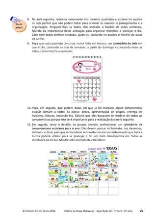 © Instituto Ayrton Senna 2012 Roteiro da Etapa Motivação – SuperAção Já! – 5ª série (6º ano) 26
8. Na aula seguinte, reúna-os novamente nos mesmos quartetos e escreva no quadro
os dois pontos que não podem faltar para orientar os estudos: o planejamento e a
organização. Pergunte-lhes se todos têm anotado o horário de aulas semanais,
falando da importância desta anotação para organizar materiais e planejar o dia.
Caso nem todos tenham anotado, ajude-os, copiando no quadro o horário de aulas
da turma.
9. Peça que cada quarteto construa, numa folha em branco, um calendário do mês em
que estão, contendo os dias da semanas, a partir do domingo e colocando neles as
datas, como mostra o exemplo:
10. Peça, em seguida, que pintem datas em que já foi marcado algum compromisso
escolar comum a todos da classe: prova, apresentação de grupos, entrega de
trabalho, leituras, excursão etc. Solicite que eles busquem se lembrar de todos os
compromissos porque isto será importante para a realização da tarefa seguinte.
11. Em seguida, lance o desafio: os grupos deverão confeccionar um calendário de
compromissos escolares para o ano. Eles devem pensar no formato, nos desenhos,
símbolos e dicas para que o calendário se transforme em um instrumento que toda a
turma poderá utilizar para se planejar e ter um bom desempenho em todas as
atividades da escola. Mostre este exemplo de calendário:
2ª e 3ª
aulas!
 