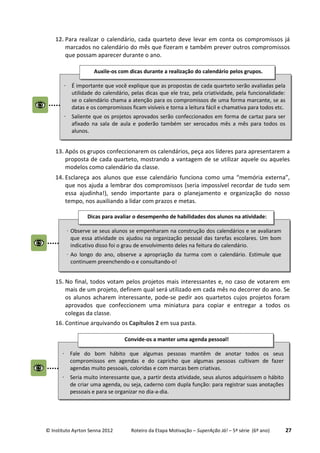 © Instituto Ayrton Senna 2012 Roteiro da Etapa Motivação – SuperAção Já! – 5ª série (6º ano) 27
12. Para realizar o calendário, cada quarteto deve levar em conta os compromissos já
marcados no calendário do mês que fizeram e também prever outros compromissos
que possam aparecer durante o ano.
13. Após os grupos confeccionarem os calendários, peça aos líderes para apresentarem a
proposta de cada quarteto, mostrando a vantagem de se utilizar aquele ou aqueles
modelos como calendário da classe.
14. Esclareça aos alunos que esse calendário funciona como uma “memória externa”,
que nos ajuda a lembrar dos compromissos (seria impossível recordar de tudo sem
essa ajudinha!), sendo importante para o planejamento e organização do nosso
tempo, nos auxiliando a lidar com prazos e metas.
15. No final, todos votam pelos projetos mais interessantes e, no caso de votarem em
mais de um projeto, definem qual será utilizado em cada mês no decorrer do ano. Se
os alunos acharem interessante, pode-se pedir aos quartetos cujos projetos foram
aprovados que confeccionem uma miniatura para copiar e entregar a todos os
colegas da classe.
16. Continue arquivando os Capítulos 2 em sua pasta.
⋅ É importante que você explique que as propostas de cada quarteto serão avaliadas pela
utilidade do calendário, pelas dicas que ele traz, pela criatividade, pela funcionalidade:
se o calendário chama a atenção para os compromissos de uma forma marcante, se as
datas e os compromissos ficam visíveis e torna a leitura fácil e chamativa para todos etc.
⋅ Saliente que os projetos aprovados serão confeccionados em forma de cartaz para ser
afixado na sala de aula e poderão também ser xerocados mês a mês para todos os
alunos.
Auxile-os com dicas durante a realização do calendário pelos grupos.
:
⋅ Fale do bom hábito que algumas pessoas mantêm de anotar todos os seus
compromissos em agendas e do capricho que algumas pessoas cultivam de fazer
agendas muito pessoais, coloridas e com marcas bem criativas.
⋅ Seria muito interessante que, a partir desta atividade, seus alunos adquirissem o hábito
de criar uma agenda, ou seja, caderno com dupla função: para registrar suas anotações
pessoais e para se organizar no dia-a-dia.
Convide-os a manter uma agenda pessoal!
:
⋅ Observe se seus alunos se empenharam na construção dos calendários e se avaliaram
que essa atividade os ajudou na organização pessoal das tarefas escolares. Um bom
indicativo disso foi o grau de envolvimento deles na feitura do calendário.
⋅ Ao longo do ano, observe a apropriação da turma com o calendário. Estimule que
continuem preenchendo-o e consultando-o!
Dicas para avaliar o desempenho de habilidades dos alunos na atividade:
:
 