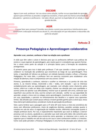 © Instituto Ayrton Senna 2012 Roteiro da Etapa Motivação – SuperAção Já! – 5ª série (6º ano) 3
Presença Pedagógica e Aprendizagem colaborativa
Aprender a ser, conviver, conhecer e fazer na relação com o professor
A visão que têm sobre o aluno é decisiva para que os professores definam suas práticas de
ensino e o que esperam da aprendizagem, pois revela quem é o estudante que querem formar.
Ver o aluno como parte da solução é o princípio básico para a formação de estudantes
protagonistas.
O primeiro passo para isso é dado pelo professor. É ele que convida o aluno a participar e
colaborar na resolução dos problemas que encontrará ao longo de sua aprendizagem. Para
tanto, o SuperAção Já! oferece ao professor um método bastante simples e eficaz: a Presença
Pedagógica. Por meio dela, o professor fará um exercício constante para estabelecer uma
relação de abertura, troca e compromisso com seus alunos. Como?
Primeiro, aprendendo a conhecer, valorizar e acolher os interesses e os pontos de vista dos
alunos. E, ao mesmo tempo, mostrando a eles – todos, sem exceção – que se interessa
verdadeiramente pela sua aprendizagem, por exemplo, com atitudes como chamá-los pelos
nomes, referir-se a cada um deles com respeito, chamar sua atenção para suas qualidades e
acertos (antes de apontar suas dificuldades), mostrar que se aprende com erros, estimular que
exponham seus pontos de vista, ouvi-los sempre com atenção, confiar na sua capacidade de
aprender, propor a troca com os colegas como aprendizagem, incentivá-los a crescer, a confiar
em suas capacidades, a persistir no enfrentamento dos desafios e a superar seus aparentes
limites. São atitudes que custam pouco esforço e trazem grandes ganhos para o aluno que, nessa
faixa etária (pré-adolescentes), consideram muito da aprovação do professor.
Vale a pena lembrar que a passagem para a 5ª série (6º ano) marca o início da convivência do
aluno com diferentes professores, níveis de exigências distintos, posições variadas quanto à
conduta em sala de aula e à organização do trabalho escolar, diferentes concepções quanto à
relação professor-aluno. Por isso, é especialmente importante que você se dedique a exercer
presença com os alunos, ajudando-os a perceber que você está junto deles não somente para
ensinar a leitura, mas também para ensiná-los como aprender, se relacionar com o outro, se
organizar para o trabalho em sala de aula ou em casa e como conhecerem melhor a si mesmos.
Como você pode perceber a Presença Pedagógica é uma forma de educação para valores com
DECIDIR
Agora é com você, professor. Ver seu aluno como solução, confiar na sua capacidade de aprender,
apoiá-lo para enfrentar as pressões e exigências escolares, e fazer parte da imensa comunidade de
educadores – gestores e professores – de todo o Brasil, que tem no SuperAção Já! um aliado, é a sua
grande decisão.
AGIR
E o que fazer para começar? Convidar seus alunos a serem seus parceiros e interlocutores para
construírem a educação necessária ao século 21, uma educação em que educadores e educandos são
parte da solução!
Reflexão 2
 
