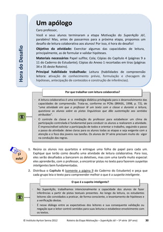 © Instituto Ayrton Senna 2012 Roteiro da Etapa Motivação – SuperAção Já! – 5ª série (6º ano) 30
1. Reúna os alunos nos quartetos e entregue uma folha de papel para cada um.
Explique que terão como desafio uma atividade de leitura colaborativa. Para isso,
eles serão desafiados a bancarem os detetives, mas com uma tarefa muito especial:
eles aprenderão, com o professor, a encontrar pistas no texto para fazerem suspeitas
inteligentes bem fundamentadas.
2. Distribua o Capítulo 4 (somente a página 9 do Caderno do Estudante) e peça que
cada grupo leia o texto para compreender melhor o que é a suspeita inteligente.
HHoorraaddooDDeessaaffiioo UUmm aappóóllooggoo
Caro professor,
Você e seus alunos terminaram a etapa Motivação do SuperAção Já!,
parabéns! Mas, antes de passarmos para a próxima etapa, propomos um
desafio de leitura colaborativa aos alunos! Por isso, é hora do desafio!
Objetivo da atividade: Exercitar algumas das capacidades de leitura,
principalmente, as de formular e validar hipóteses.
Materiais necessários Papel sulfite; Cola; Cópias do Capítulo 4 (páginas 9 a
11 do Caderno do Estudante); Cópias do Anexo 1 recortadas em tiras (páginas
34 e 35 deste Roteiro).
Principal habilidade trabalhada: Leitura (habilidades de compreensão
leitora: ativação de conhecimento prévio, formulação e checagem de
hipóteses, antecipação de conteúdos e construção de inferências).
1ª
aula!
⋅ No SuperAção, trabalhamos intencionalmente a capacidade dos alunos de fazer
inferências a partir de pistas textuais presentes. Ao longo da leitura, os estudantes
leitores são convidados a praticar, de forma consciente, o levantamento de hipóteses e
a verificação destas.
⋅ É nesse diálogo entre as expectativas dos leitores e sua consequente validação ou
negação que o leitor contrói sentidos para suas leituras e estabelece envolvimento com
os textos.
O que é a supeita inteligente?
⋅ A leitura colaborativa é uma estratégia didática privilegiada para o desenvolvimento das
capacidades de compreensão. Trata-se, conforme os PCNs (BRASIL, 1998, p. 72), de
“uma atividade em que o professor lê um texto com a classe e durante a leitura,
questiona os alunos sobre as pistas linguísticas que dão sustentação aos sentidos
atribuídos”.
⋅ O controle da classe e a mediação do professor para estabelecer um clima de
participação controlada é fundamental para conduzir os alunos a realizarem a atividade.
É imprescindível solicitar a participação de todos e orientar o trabalho, seguindo o passo
a passo da atividade: deixe claras para os alunos todas as etapas e seja exigente com a
atenção e o foco dos jovens nas tarefas. Os alunos de 5ª série precisam muito do vigor
na condução das regras.
Por que trabalhar com leitura colaborativa?
 