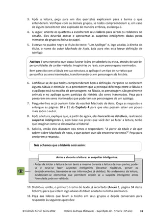 © Instituto Ayrton Senna 2012 Roteiro da Etapa Motivação – SuperAção Já! – 5ª série (6º ano) 31
3. Após a leitura, peça para um dos quartetos explicarem para a turma o que
entenderam. Verifique com os demais grupos, se todos compreenderam e, em caso
de algum conceito ter sido explicado de maneira errônea, esclareça-o.
4. A seguir, oriente os quartetos a escolherem seus líderes para serem os redatores do
desafio. Eles deverão anotar e apresentar as suspeitas inteligentes dadas pelos
membros do grupo na folha de papel.
5. Escreva no quadro negro o título do texto: “Um Apólogo” e, logo abaixo, à direita do
título, o nome do autor Machado de Assis. Leia para eles esta breve definição de
apólogo:
6. Certifique-se de que todos compreenderam bem a definição. Pergunte se conhecem
alguma fábula e estimule-os a perceberem que a principal diferença entre a fábula e
o apólogo está na escolha de personagens: na fábula, os personagens são geralmente
animais e no apólogo quem participa da história são seres inanimados. Peça para
pensarem em seres inanimados que poderiam ser personagens de um apólogo.
7. Pergunte-lhes se já ouviram falar do escritor Machado de Assis. Ouça as respostas e
entregue as páginas 10 e 11 do Capítulo 4 para que eles possam saber um pouco
mais sobre o autor.
8. Após a leitura, explique que, a partir de agora, eles bancarão os detetives, realizando
suspeitas inteligentes e, com base nas pistas que você der ao fazer a leitura, terão
que imaginar como se desenvolve a história!
9. Solicite, então eles discutam nos times e respondam: “A partir do título e do que
sabem sobre Machado de Assis, o que acham que vão encontrar no texto?” Peça para
anotarem a resposta.
10. Distribua, então, o primeiro trecho do texto já recortado (Anexo 1, página 34 deste
Roteiro) para que colem logo abaixo do título anotado na folha em branco.
11. Peça aos líderes que leiam o trecho em seus grupos e depois conversem para
responder às seguintes questões:
Apólogo é uma narrativa que busca ilustrar lições de sabedoria ou ética, através do uso de
personalidades de caráter variado, imaginárias ou reais, com personagens inanimados.
Bem parecido com a fábula em sua estrutura, o apólogo é um tipo de narrativa que
personifica os seres inanimados, transformando-os em personagens da história.
Nós achamos que a história será assim:
⋅ Antes de iniciar a leitura de um texto e mesmo durante a leitura de suas partes, pode-
se e deve-se fazer suspeitas inteligentes (levantar hipóteses, prever os
desdobramentos, baseando-se nas informações já obtidas). No andamento da leitura,
evidenciam-se elementos que permitem decidir se a suspeita inteligente antes
formulada pode ser validada.
Antes e durante a leitura: as suspeitas inteligentes.
:
 