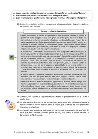 © Instituto Ayrton Senna 2012 Roteiro da Etapa Motivação – SuperAção Já! – 5ª série (6º ano) 32
12.
13. Após o breve debate, os líderes escrevem na folha as conclusões do grupo e as leem,
em voz alta para a turma.
14. Distribua, em seguida, o segundo trecho e repita os procedimentos 11 e 12 até o
trecho final.
15. Na aula seguinte, leia o texto (ou peça a algum aluno que o leia) e abra espaço para a
discussão com os alunos sobre o texto e a lição que Machado de Assis pretendeu
ensinar no seu Apólogo.
16. Leve para a sala ou oriente que procurem na internet outros textos de Machado de
Assis que eles também possam gostar de ler, tais como: A causa secreta, A
Cartomante e O Enfermeiro.
a. Nossas suspeitas inteligentes sobre o conteúdo do texto foram confirmadas? Por quê?
b. Nós achamos que o autor continuará o texto da seguinte forma...
c. Quais foram as pistas que levaram o nosso grupo a construir esta suspeita inteligente?
2ª
aula!
⋅ Defina previamente a ordem de apresentação dos quartetos. Oriente os alunos a
prestarem muita atenção ao que cada grupo vai expor para, no final de todas as
apresentações, avaliarem com você a validade ou não de cada hipótese. Procure dar a
palavra aos alunos sem fechar as possibilidades abertas pelo texto, afinal, é preciso ter
claro que os sentidos somente se constroem no diálogo com o texto e não há apenas
uma resposta certa, pelo contrário, assim como o leitor pode seguir por caminhos
impensados, o autor pode nos surpreender sempre.
⋅ A autora Delia Lerner chama a nossa atenção para o seguintei: “Muito mais difícil é
tentar compreender as interpretações das crianças e se apoiar nelas para ajudá-las a
construir uma interpretação cada vez mais ajustada.” Ou seja, há uma tendência geral
de os professores buscarem “facilitar” a compreensão fornecendo de imediato
respostas “certas” para os alunos, sem dar a eles a oportunidade de construir os
sentidos a partir das suas hipóteses. Isto é um problema, pois, ao invés de facilitar a
compreensão, o que se faz é bloquear a possibilidade de os jovens avaliarem e
checarem suas hipóteses na conversa com o texto, através da leitura. Dar a resposta
“certa”neste caso significa impedir a leitura e a autonomia para a construção de
sentidos.
⋅ É preciso mediar a conversa e a avaliação, estimulando os alunos a justificarem suas
hipóteses com base nas pistas textuais. Sem dar a resposta “correta”, faça-os rever
seus pontos de vista, buscando no texto indícios para a sustentação deles.
⋅ Conduza a atividade de modo a estimular a participação de todos. Abra o diálogo com
os alunos, considerando e valorizando suas contribuições e formulando questões para
a identificação de pistas e para a construção de hipóteses a partir delas. Busque formas
de auxiliá-los a fazer relações entre a atividade desenvolvida e suas experiências de
leitura.
Durante a realização da atividade:
 