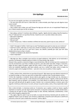 © Instituto Ayrton Senna 2012 Roteiro da Etapa Motivação – SuperAção Já! – 5ª série (6º ano) 34
ANEXO 1
Era uma vez uma agulha, que disse a um novelo de linha:
— Por que está você com esse ar, toda cheia de si, toda enrolada, para fingir que vale alguma cousa
neste mundo?
— Deixe-me, senhora.
— Que a deixe? Que a deixe, por quê? Porque lhe digo que está com um ar insuportável? Repito que
sim, e falarei sempre que me der na cabeça.
— Que cabeça, senhora? A senhora não é alfinete, é agulha. Agulha não tem cabeça. Que lhe importa o
meu ar? Cada qual tem o ar que Deus lhe deu. Importe-se com a sua vida e deixe a dos outros.
— Mas você é orgulhosa.
— Decerto que sou.
— Mas por quê?
— É boa! Porque coso. Então os vestidos e enfeites de nossa ama, quem é que os cose, senão eu?
— Você? Esta agora é melhor. Você é que os cose? Você ignora que quem os cose sou eu e muito eu?
— Você fura o pano, nada mais; eu é que coso, prendo um pedaço ao outro, dou feição aos babados...
— Sim, mas que vale isso? Eu é que furo o pano, vou adiante, puxando por você, que vem atrás
obedecendo ao que eu faço e mando...
— Também os batedores vão adiante do imperador.
— Você é imperador?
— Não digo isso. Mas a verdade é que você faz um papel subalterno, indo adiante; vai só mostrando o
caminho, vai fazendo o trabalho obscuro e ínfimo. Eu é que prendo, ligo, ajunto...
Estavam nisto, quando a costureira chegou à casa da baronesa. Não sei se disse que isto se passava em
casa de uma baronesa, que tinha a modista ao pé de si, para não andar atrás dela. Chegou a costureira,
pegou do pano, pegou da agulha, pegou da linha, enfiou a linha na agulha, e entrou a coser. Uma e
outra iam andando orgulhosas, pelo pano adiante, que era a melhor das sedas, entre os dedos da
costureira, ágeis como os galgos de Diana — para dar a isto uma cor poética. E dizia a agulha:
— Então, senhora linha, ainda teima no que dizia há pouco? Não repara que esta distinta costureira só
se importa comigo; eu é que vou aqui entre os dedos dela, unidinha a eles, furando abaixo e acima...
A linha não respondia; ia andando. Buraco aberto pela agulha era logo enchido por ela, silenciosa e
ativa, como quem sabe o que faz, e não está para ouvir palavras loucas. A agulha, vendo que ela não lhe
dava resposta, calou-se também, e foi andando. E era tudo silêncio na saleta de costura; não se ouvia
mais que o plic-plic-plic-plic da agulha no pano. Caindo o sol, a costureira dobrou a costura, para o dia
seguinte. Continuou ainda nessa e no outro, até que no quarto acabou a obra, e ficou esperando o baile.
Veio a noite do baile, e a baronesa vestiu-se. A costureira, que a ajudou a vestir-se, levava a agulha
espetada no corpinho, para dar algum ponto necessário. E enquanto compunha o vestido da bela dama,
e puxava de um lado ou outro, arregaçava daqui ou dali, alisando, abotoando, acolchetando, a linha
para mofar da agulha, perguntou-lhe:
— Ora, agora, diga-me, quem é que vai ao baile, no corpo da baronesa, fazendo parte do vestido e da
elegância? Quem é que vai dançar com ministros e diplomatas, enquanto você volta para a caixinha da
costureira, antes de ir para o balaio das mucamas? Vamos, diga lá.
Um Apólogo
Machado de Assis
 