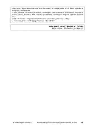 © Instituto Ayrton Senna 2012 Roteiro da Etapa Motivação – SuperAção Já! – 5ª série (6º ano) 35
Parece que a agulha não disse nada; mas um alfinete, de cabeça grande e não menor experiência,
murmurou à pobre agulha:
— Anda, aprende, tola. Cansas-te em abrir caminho para ela e ela é que vai gozar da vida, enquanto aí
ficas na caixinha de costura. Faze como eu, que não abro caminho para ninguém. Onde me espetam,
fico.
Contei esta história a um professor de melancolia, que me disse, abanando a cabeça:
— Também eu tenho servido de agulha a muita linha ordinária!
Para Gostar de Ler - Volume 9 - Contos,
Editora Ática - São Paulo, 1984, pág. 59
 