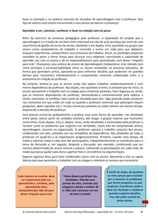 © Instituto Ayrton Senna 2012 Roteiro da Etapa Motivação – SuperAção Já! – 5ª série (6º ano) 4
base no exemplo e na vivência concreta de situações de aprendizagem com o professor. Que
tipo de valores você estará transmitindo a seus alunos ao exercer a presença?
Aprender a ser, conviver, conhecer e fazer na relação com os pares
Além do exercício da presença pedagógica pelo professor, o SuperAção Já! propõe que a
aprendizagem e a criação de um bom clima relacional em sala de aula aconteça por meio de uma
nova forma de gestão da turma de alunos: dividindo-a em duplas, trios, quartetos ou grupos que
atuem como companheiros de trabalho e reunindo a turma em roda para que debatam,
troquem experiências, compartilhem seus processos de trabalho. Assim, as atividades propostas
convidam os pares a somar forças para alcançar seus objetivos, exercitando a capacidade de
aprender uns com os outros e de se responsabilizarem pelo aprendizado, sem deixar ‘ninguém
para trás’. Chamamos essa prática de ensino de Aprendizagem Colaborativa. Este método tem
como princípio a corresponsabilidade entre os alunos envolvidos no processo educativo, de
forma que aprendam juntos, apoiando-se para enfrentar desafios que poderiam ser grandes
demais para resolverem individualmente e conquistando crescente colaboração entre si e
autonomia em relação ao professor.
No entanto, lembre-se que os alunos ainda não sabem trabalhar colaborativamente e com
menor dependência do professor. Nas duplas, nos quartetos e times, é provável que de início, os
alunos aproveitem o trabalho com os colegas para conversas paralelas, fazer bagunça ou, ainda,
que se mostrem dependentes do professor, demandando-o constantemente para explicar a
tarefa, solucionar os conflitos, fazer parte da atividade para eles. Algo parecido pode acontecer
nos momentos em que estão em roda ou quando o professor estimular que participem (façam
perguntas, deem opiniões etc.): muitas conversas paralelas ou todos falarem ao mesmo tempo,
disputando a atenção do professor.
Será preciso ensiná-los gradualmente a praticar essa nova forma de aprender: nas atividades
entre pares, vamos partir de unidades menores, até chegar a grupos maiores que funcionem
como times. Essas duplas, trios e, depois, times, serão desafiados e estimulados pelo professor a
resolver junto os problemas que surgirem nas atividades, sejam eles de compreensão leitora,
aprendizagem, convívio ou organização. O professor apoiará o trabalho conjunto dos alunos,
colaborando com eles, evitando cair nas armadilhas da dependência. Nas atividades de roda, o
professor irá ajudá-los a se organizarem progressivamente. Primeiro, usando mais tempo, de
modo a valorizar todas e cada uma das participações, independentemente se contribuem para o
tema da discussão e, em seguida, dirigindo a discussão: por exemplo, combinando que um
número determinado de alunos tomará a palavra, rodiziando as participações em cada roda, de
modo que possa ajudar cada aluno a ganhar foco e consistência na argumentação.
Seguem algumas dicas para fazer combinados claros com os alunos. Apresente a eles as regras
básicas para que aprendam a trabalhar com os colegas e relembre-os sempre que necessário:
Cada menino ou menina deve
ser responsável pelo seu
aprendizado e, também, pelo
aprendizado do(s)
companheiro(s). Não dá para
deixar ninguém para trás!
Todos devem participar das
atividades, falando seus
pontos de vista, ouvindo o(s)
colega(s) e dando o melhor de
si. Não vale conversar em vez
de fazer a tarefa!
É tarefa da dupla, do quarteto
ou time pensar para resolver
por si mesmos os problemas
que forem propostos ou que
surgirem. O professor pode e
deve ser chamado a colaborar
quando surgirem desafios,
mas não pode resolvê-los
pelos alunos.
 