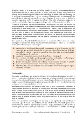 © Instituto Ayrton Senna 2012 Roteiro da Etapa Motivação – SuperAção Já! – 5ª série (6º ano) 7
descobrir o prazer de ler e aprender estratégias para ler melhor; (2) durante as atividades ou
desafios, estimule que os alunos persistam na leitura e na busca de suas preferências como
leitores, valorize suas atitudes positivas, mostre quais são as forças que estão usando e peça que
se apóiem primeiro nessas forças e não nas fraquezas; (3) depois, avalie com eles quais forças
usaram (o que já sabiam, o que descobriram, como chegaram lá, como os erros os ajudaram a
aprender, o que cada um fez de especial, como foram vistos pelos colegas etc.), elogie-os e só
trabalhe as dificuldades depois de assegurar-se de que estão confiantes para enfrentá-las.
Os valores do professor influenciam fortemente a autoconfiança do aluno. Se você for um
professor exigente, cuide para que suas expectativas e seu perfeccionismo não pareçam pressão
ou perseguição. Altas expectativas são fundamentais para elevar o nível de aprendizado dos
alunos, mas precisam ser combinadas com acolhimento e adaptadas ao rendimento de cada um.
Por outro lado, se você for um professor mais flexível, cuide para que suas expectativas não
pareçam baixas, subestimando ou infantilizando seus alunos. Ser adaptável é importante para
que seus alunos se sintam respeitados, mas não pode ser confundido com descompromisso com
a aprendizagem deles.
Após realizar cada atividade deste Roteiro, observe se seus alunos estão se apoiando em suas
forças para se relacionarem consigo mesmos, com você, os colegas e a leitura. Use as perguntas
abaixo como indicadores para sua avaliação:
Colaboração
A principal condição para que os alunos interajam entre si, buscando colaborar uns com os
outros é o reconhecimento do outro, como um igual, que possui os mesmos direitos e deveres, e
como um diferente, que é fonte de crescimento e aprendizagem. Esse reconhecimento do outro
é a base que permite a troca e a interação, a soma das intenções do outro às próprias intenções,
para que se tornem ações e objetivos comuns.
A regra de ouro que permite que a relação entre pares se torne colaborativa é aprender a se
colocar no lugar do outro. Ao se colocar no lugar do outro, é possível compreendê-lo a partir de
dentro, ou seja, a partir do seu próprio ponto de vista, do seu próprio interesse. A colaboração
deve ser exercitada nos momentos de troca, de fazer juntos e de diálogo ou debate entre os
alunos. Em especial nesses momentos em que falam e se ouvem, é importante convidar a todos
para aprender a respeitar as ideias alheias, compreendê-las antes de discuti-las e discuti-las
antes de criticá-las.
Assim, como as demais aprendizagens (em especial, as não-cognitivas), a capacidade de se
colocar no lugar do outro e de colaborar com ele é fortemente influenciada pelos valores
transmitidos pelo professor. O professor que valoriza a criação, na sala de aula, de um clima de
aprendizagem baseado na confiança, em que ele e os alunos resolvam os conflitos pelo diálogo,
1. A autoconfiança dos alunos será estimulada pouco a pouco ao longo do ano, por isso não
é esperado que a maioria deles tenha se mostrado autoconfiantes ao final da Etapa
Motivação. No entanto, é importante que ao final desta etapa todos tenham conhecido e
exercitado algumas de suas forças.
2. Seus alunos conseguiram se expor diante do professor e dos colegas?
3. Eles se sentiram valorizados quando conseguiam realizar as atividades e confiantes para
tentar novamente quando se deparavam com obstáculos?
4. Quantos demonstraram efetivamente confiança em si mesmos nas atividades de leitura?
5. Alunos mais tímidos se mostraram mais soltos nas atividades propostas?
6. Uma última dica: alunos que não são considerados bons em leitura conseguiram algum
sucesso nas atividades?
 