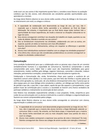 © Instituto Ayrton Senna 2012 Roteiro da Etapa Motivação – SuperAção Já! – 5ª série (6º ano) 8
onde ouvir uns aos outros é tão importante quanto falar e, considera esses fatores na avaliação
cotidiana que faz dos alunos, está oferecendo aos estudantes grandes oportunidades para
aprenderem a conviver.
Ao longo deste Roteiro observe se seus alunos estão usando a força do diálogo e da troca para
se relacionarem com você, os colegas e a leitura:
Comunicação
Uma condição fundamental para que a colaboração entre as pessoas seja a base de um convívio
verdadeiramente humano é a capacidade de comunicar-se, fazendo-se compreender e sendo
compreendido pelo outro. Saber falar e saber ouvir são importantes habilidades para gerar
entendimento, mediar conflitos pelo diálogo, negociar interesses, concordar e discordar, traduzir
intenções, pensamentos e emoções, comprometer-se por meio de palavras e gestos etc.
Colaboração e Comunicação são, ainda, ferramentas chave para superar a ausência de um
repertório comum entre adultos e os mais jovens, que tem feito das famílias e escolas palcos de
conflito entre gerações ou, tanto pior, de uma distância intransponível entre elas. É preciso que se
abra espaço para um novo diálogo entre estudantes e adultos, um diálogo que tenha como ponto
de partida o que são, o que têm, o que sabem, aquilo de que são capazes e, principalmente, o que
podem trazer de contribuição para a escola e a sociedade se tiverem uma chance verdadeira de
participar solidária e criativamente na construção do bem comum.
Este Roteiro traz atividades especialmente voltadas a esse propósito. Então, empenhe-se para
cuidar da sua comunicação com os alunos e estimulá-los a usarem o diálogo e a argumentação para
fazerem-se e serem compreendidos pelos colegas.
Ao longo deste Roteiro observe se seus alunos estão conseguindo se comunicar com clareza,
argumentação e cuidado com o outro:
1. A capacidade de colaboração será desenvolvida ao longo do ano, por isso, não é
esperado que a maioria deles tenha aprendido a se colaborar ao final da Etapa
Motivação. No entanto, é importante que ao final desta etapa todos tenham tido a
oportunidade de trocar experiências, de modo a vivenciar as situações colocando-se no
lugar do outro.
2. Seus alunos conseguiram contribuir nas situações de trabalho em dupla, quarteto ou nas
rodas de debate, falando e ouvindo uns aos outros?
3. Eles se fortaleceram mutuamente nas atividades, colaborando uns com os outros, em
especial, quando um deles se mostrava com mais dificuldades?
4. Quantos demonstraram, efetivamente, esforço em respeitar as diferenças e aprender
com elas?
5. Alunos mais individualistas aceitaram trabalhar com os colegas nas atividades propostas?
6. Uma última dica: alunos que são considerados problemáticos no convívio conseguiram se
adaptar às atividades colaborativas?
1. A capacidade de se comunicar será desenvolvida progressivamente ao longo do ano. Por
isso, não é esperado que a maioria dos alunos termine a Etapa Motivação sabendo se
comunicar (falar e ouvir). No entanto, ao final desta etapa, é importante que a maioria
dos alunos tenha exercitado em uma ou mais situações expor seus pontos de vista e
ouvir os colegas.
2. Alunos mais calados começaram a expressar seus pontos de vista e interesses? Os mais
falantes conseguiram dar chance aos colegas de serem ouvidos com atenção e interesse?
>>> Continua...
 