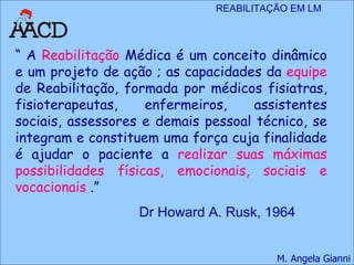 “  A  Reabilitação  Médica é um conceito dinâmico e um projeto de ação ; as capacidades da  equipe  de Reabilitação, formada por médicos fisiatras, fisioterapeutas, enfermeiros, assistentes sociais, assessores e demais pessoal técnico, se integram e constituem uma força cuja finalidade é ajudar o paciente a  realizar suas máximas possibilidades físicas, emocionais, sociais e vocacionais  .”  Dr Howard A. Rusk, 1964 
