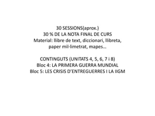 30 SESSIONS(aprox.)
30 % DE LA NOTA FINAL DE CURS
Material: llibre de text, diccionari, llibreta,
paper mil·limetrat, mapes…
CONTINGUTS (UNITATS 4, 5, 6, 7 i 8)
Bloc 4: LA PRIMERA GUERRA MUNDIAL
Bloc 5: LES CRISIS D’ENTREGUERRES I LA IIGM
 